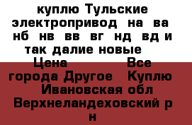 куплю Тульские электропривод  на, ва, нб, нв, вв, вг, нд, вд и так далие новые   › Цена ­ 85 500 - Все города Другое » Куплю   . Ивановская обл.,Верхнеландеховский р-н